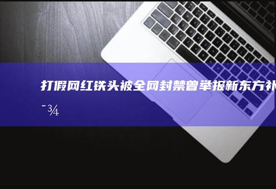 打假网红“铁头”被全网封禁 曾举报新东方补课 (打假网红铁拳出击被判刑几年)